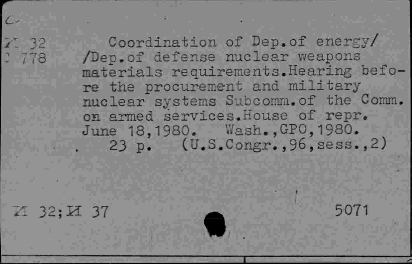 ﻿I 32
778
Coordination of Dep.of energy/ /Dep.of defense nuclear weapons materials requirements.Hearing before the procurement and military nuclear systems Subcomm.of the Comm, on armed services.House of repr. June 18,1980. Wash.,GP0,1980.
23 p. (U.S.Congr.,96,sess.,2)
Il 32; Pi 37
5071